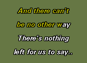 And there can 't

be no other way

There's nothing

left for us to say..