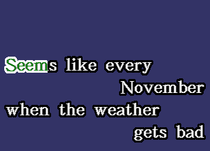 ms like every

November
When the weather

gets bad