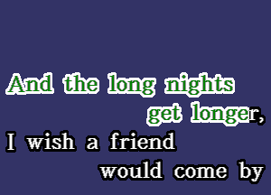 Hmmm
Mr,

I Wish a friend

would come byl