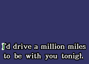 Ed drive a million miles
to be With you tonigh