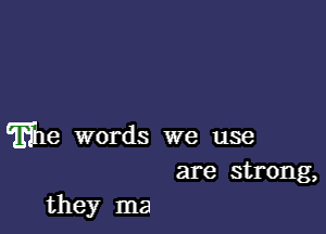 THhe words we use
are strong,

they ma