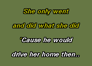 She only went

and did what she did
'Cause he would

drive her home then