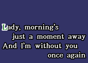 lady, mornings

just a moment away
And Fm Without you
once again