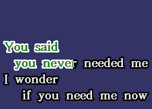 m needed me
I wonder

if you need me now