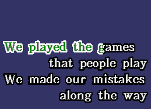 W m games

that people play
We made our mistakes
along the way