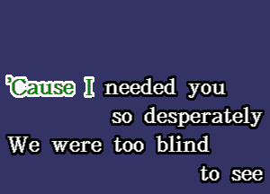 W E needed you

so desperately

We were too blind
to see