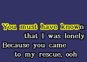 m haw
that I was lonely
Because you came

to my rescue, ooh