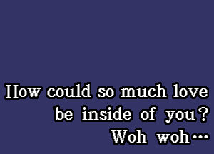 How could so much love
be inside of you?
Woh W0 ...