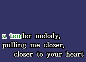 a Wer melody,
pulling me closer,

closer to your heart