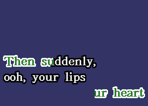 m addenly,

00h, your lips

mm