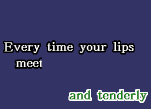 Every time your lips
meet