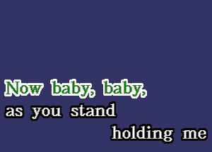 as you stand
holding me