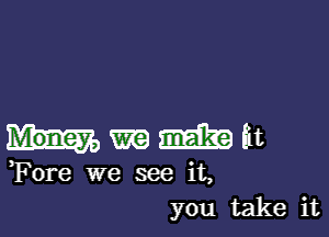 m m at
Fore we see it,
you take it