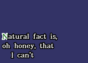 Natural fact is,
oh honey,that
I canWL