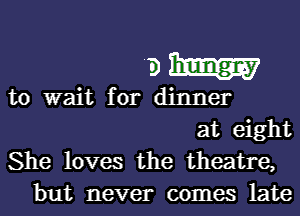 911mm

to wait for dinner

at eight
She loves the theatre,
but never comes late