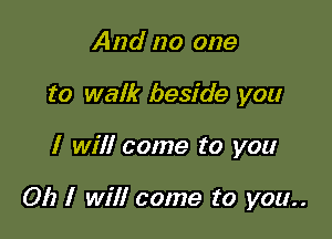 And no one
to walk beside you

I will come to you

Oh I will come to you..