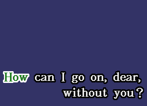 can I go on, dear,
Without you?