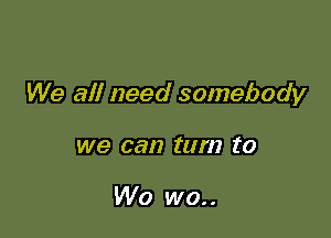 We all need somebody

we can turn ('0

W0 wo..