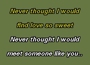 Never thought I would

find love so sweet

Never thought I would

meet someone like you..