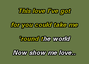 This love I've got

for you could take me
'round the world

Now show me love