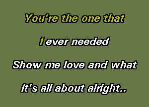 You're the one that
I ever needed

Show me love and what

it's all about alright