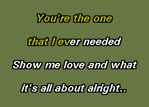 You're the one
that I ever needed

Show me love and what

it's all about alright