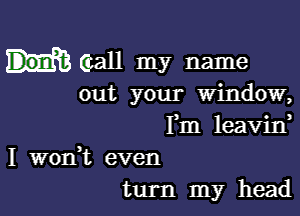 (call my name
out your window,

Fm leavin
I wonk even
turn my head