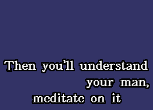 Then you 11 understand
your man,
meditate on it