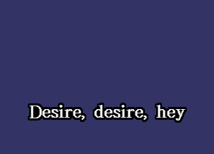 Desire, desire, hey