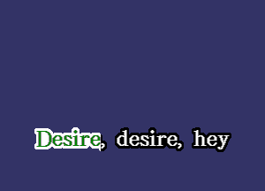 Desim, desire, hey