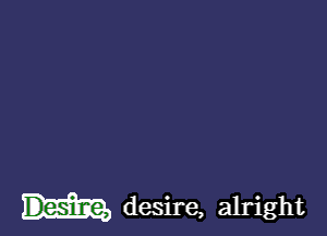 desire, alright