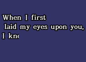 When I first
laid my eyes upon you,

I km