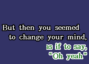 But then you seemed

to change your mind,
as) m in am,
mama