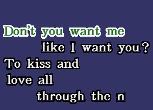 Wm

like I want you?

To kiss and
love all

through the n