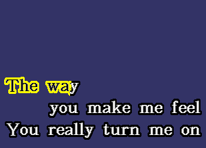 mm

you make me feel
You really turn me on