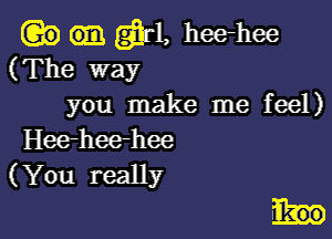 Q?) er, heehee
(The way
you make me feel)

Hee-heerhee
(You really