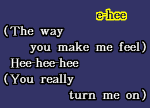 name)

(The way
you make me feel)

Hee-heerhee

(You really
turn me on)