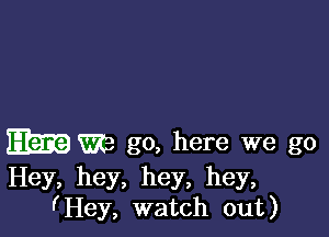 Elm m go, here we go

Hey, hey, hey, hey,
I'Hey, watch out)