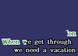 m
m We get through

we need a vacation