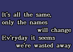 Its all the same,
only the names

will change
Evlryday it seems
welre wasted away