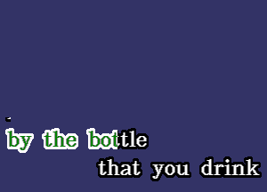 w m mtle

that you drink