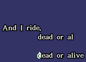 And I ride,
dead or al

Glead or alive