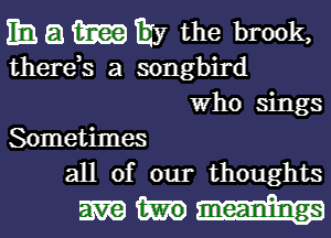 Em. El tam Ejy the brook,

therds a songbird
Who sings

Sometimes
all of our thoughts

mm