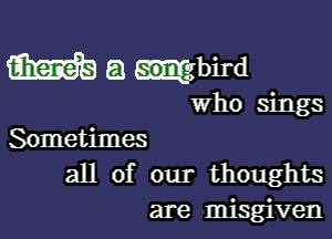 m a ?bird

Who sings

Sometimes
all of our thoughts
are misgiven