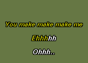 You make make make me

Ehhhhh
Ohhh