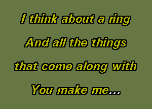 I think about a ring

And all the things

that come along with

You make me...