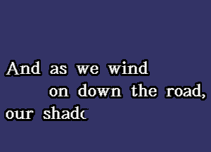 And as we Wind

on down the road,
our shadt