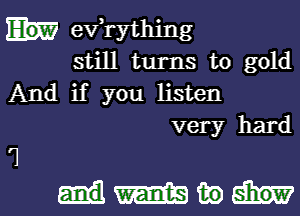 evathing
still turns to gold
And if you listen
very hard

7
andW