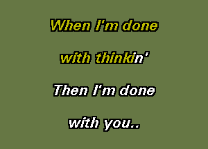 When I'm done
with thinkin'

Then I'm done

with you..