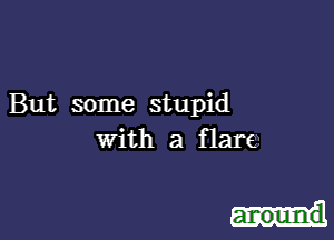 But some stupid
with a flare